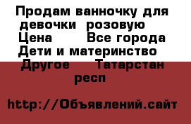 Продам ванночку для девочки (розовую). › Цена ­ 1 - Все города Дети и материнство » Другое   . Татарстан респ.